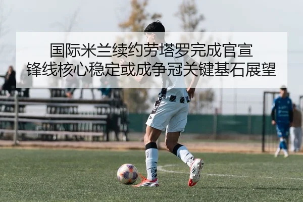 国际米兰续约劳塔罗完成官宣 锋线核心稳定或成争冠关键基石展望